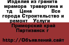 Изделия из гранита, мрамора, травертина и тд. › Цена ­ 1 000 - Все города Строительство и ремонт » Услуги   . Приморский край,Партизанск г.